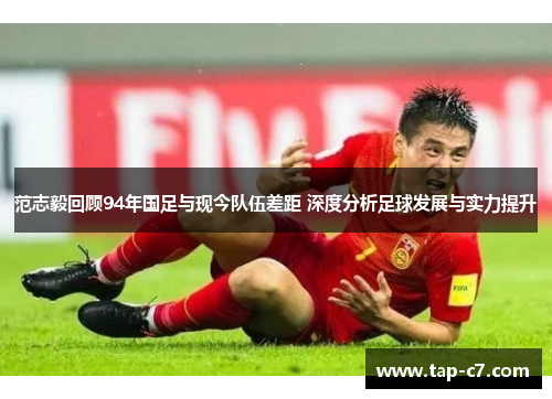 范志毅回顾94年国足与现今队伍差距 深度分析足球发展与实力提升 范志毅回顾94年国足与现今队伍差距 深度分析足球发展与实力提升