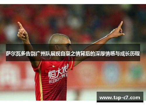 萨尔瓦多告别广州队展现自豪之情背后的深厚情感与成长历程