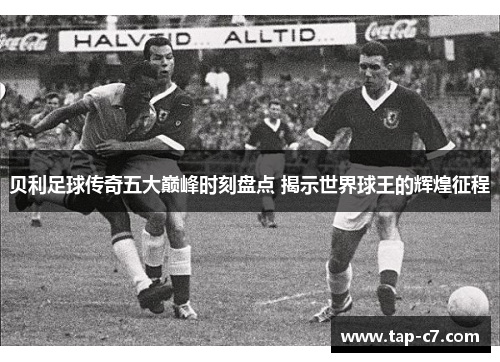 贝利足球传奇五大巅峰时刻盘点 揭示世界球王的辉煌征程 贝利足球传奇五大巅峰时刻盘点 揭示世界球王的辉煌征程