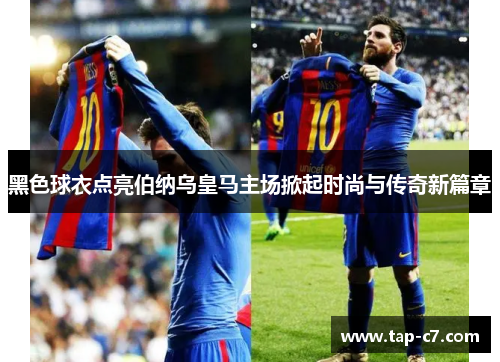 黑色球衣点亮伯纳乌皇马主场掀起时尚与传奇新篇章