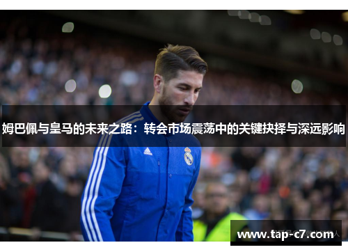 姆巴佩与皇马的未来之路：转会市场震荡中的关键抉择与深远影响