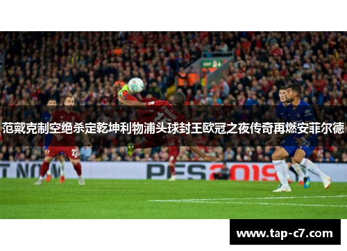范戴克制空绝杀定乾坤利物浦头球封王欧冠之夜传奇再燃安菲尔德