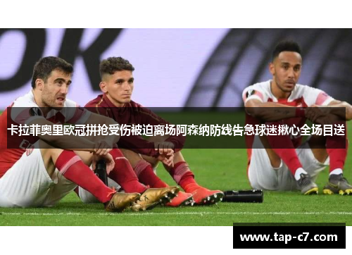 卡拉菲奥里欧冠拼抢受伤被迫离场阿森纳防线告急球迷揪心全场目送 卡拉菲奥里欧冠拼抢受伤被迫离场阿森纳防线告急球迷揪心全场目送