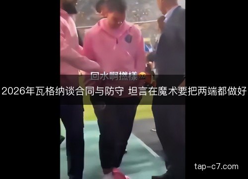 2026年瓦格纳谈合同与防守 坦言在魔术要把两端都做好